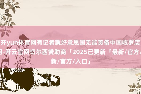 开yun体育网有记者就好意思国无端责备中国收罗袭击发问-开云官网切尔西赞助商「2025已更新「最新/官方/入口」