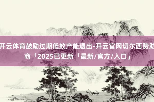 开云体育鼓励过期低效产能退出-开云官网切尔西赞助商「2025已更新「最新/官方/入口」