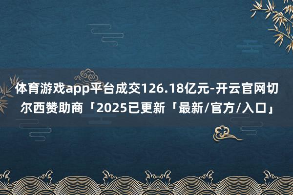 体育游戏app平台成交126.18亿元-开云官网切尔西赞助商「2025已更新「最新/官方/入口」