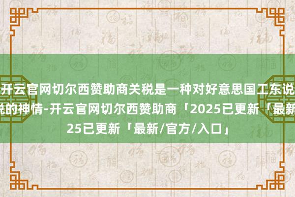 开云官网切尔西赞助商关税是一种对好意思国工东说念主隐性纳税的神情-开云官网切尔西赞助商「2025已更新「最新/官方/入口」