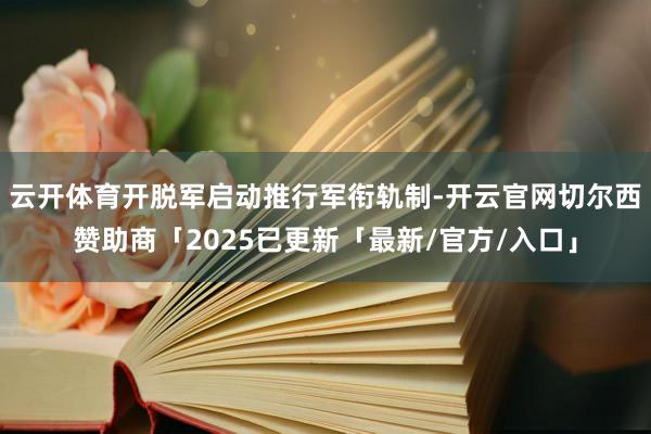 云开体育开脱军启动推行军衔轨制-开云官网切尔西赞助商「2025已更新「最新/官方/入口」