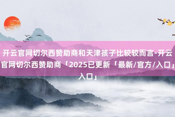 开云官网切尔西赞助商和天津孩子比较较而言-开云官网切尔西赞助商「2025已更新「最新/官方/入口」