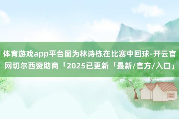 体育游戏app平台图为林诗栋在比赛中回球-开云官网切尔西赞助商「2025已更新「最新/官方/入口」