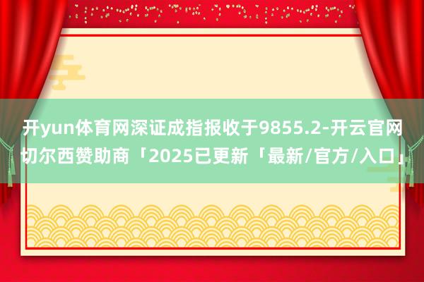 开yun体育网深证成指报收于9855.2-开云官网切尔西赞助商「2025已更新「最新/官方/入口」