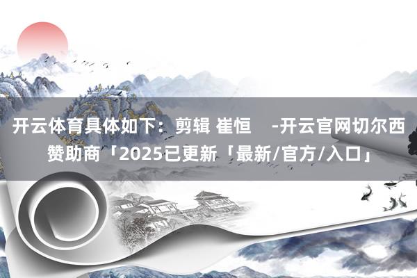 开云体育具体如下：剪辑 崔恒    -开云官网切尔西赞助商「2025已更新「最新/官方/入口」
