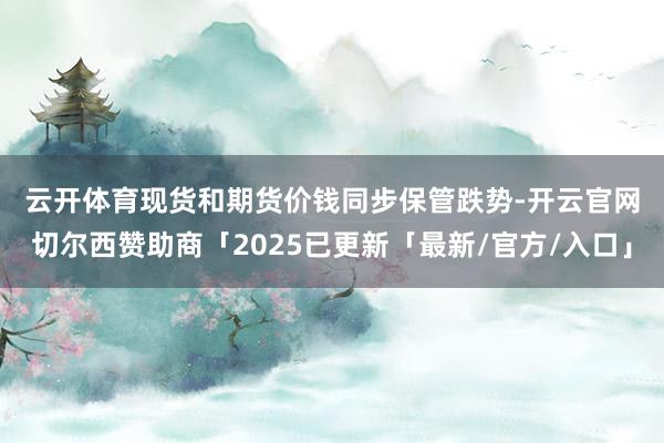 云开体育　　现货和期货价钱同步保管跌势-开云官网切尔西赞助商「2025已更新「最新/官方/入口」