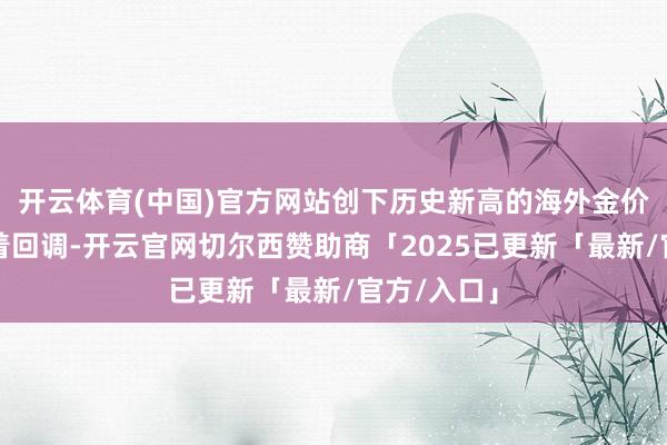 开云体育(中国)官方网站创下历史新高的海外金价曾迎来彰着回调-开云官网切尔西赞助商「2025已更新「最新/官方/入口」