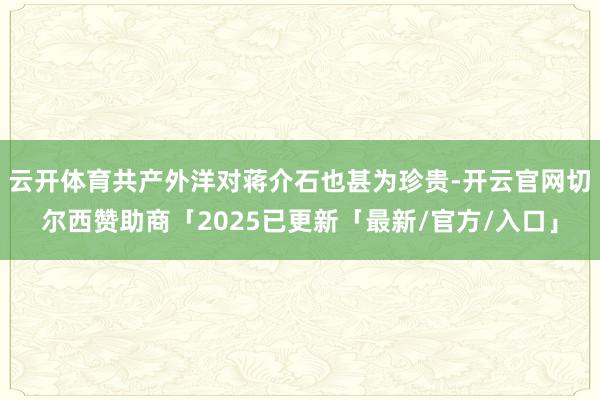 云开体育共产外洋对蒋介石也甚为珍贵-开云官网切尔西赞助商「2025已更新「最新/官方/入口」
