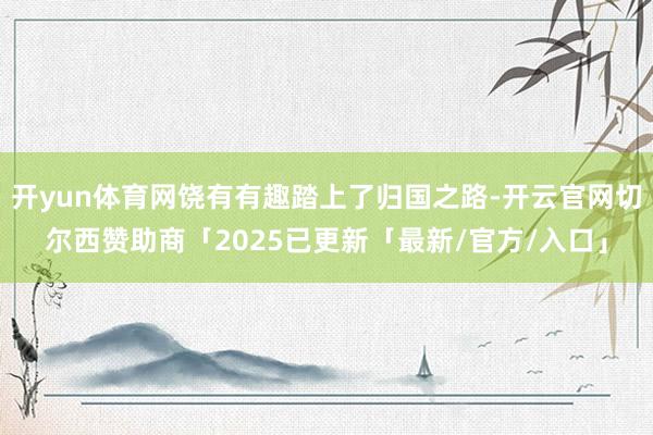开yun体育网饶有有趣踏上了归国之路-开云官网切尔西赞助商「2025已更新「最新/官方/入口」