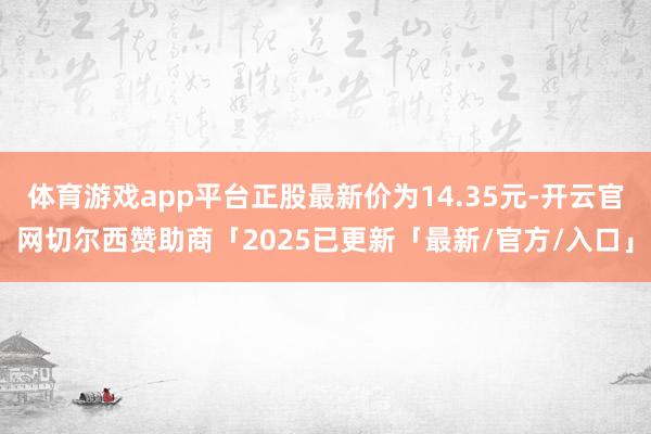 体育游戏app平台正股最新价为14.35元-开云官网切尔西赞助商「2025已更新「最新/官方/入口」