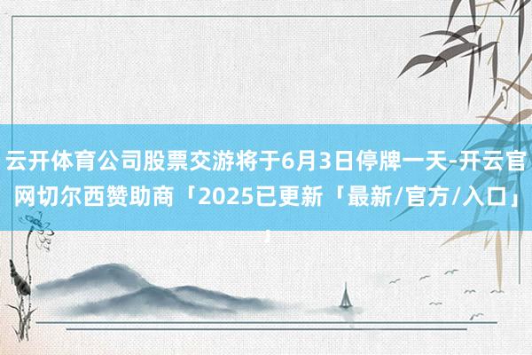 云开体育公司股票交游将于6月3日停牌一天-开云官网切尔西赞助商「2025已更新「最新/官方/入口」