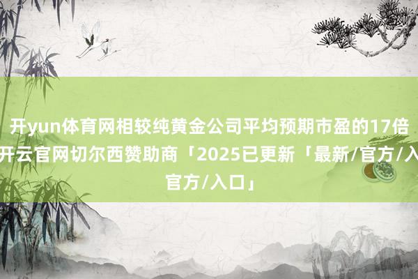开yun体育网相较纯黄金公司平均预期市盈的17倍）-开云官网切尔西赞助商「2025已更新「最新/官方/入口」