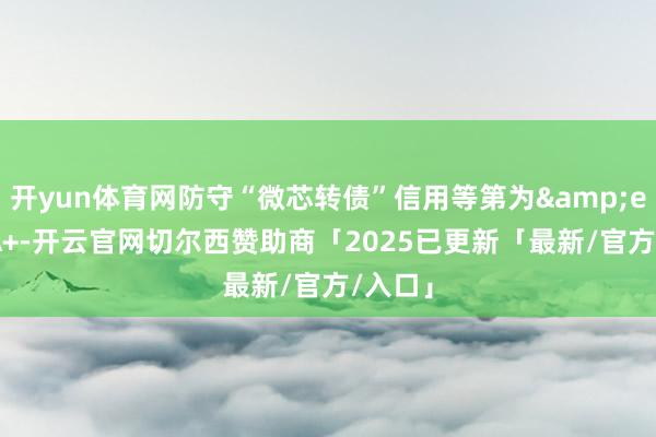 开yun体育网防守“微芯转债”信用等第为&ensp;A+-开云官网切尔西赞助商「2025已更新「最新/官方/入口」