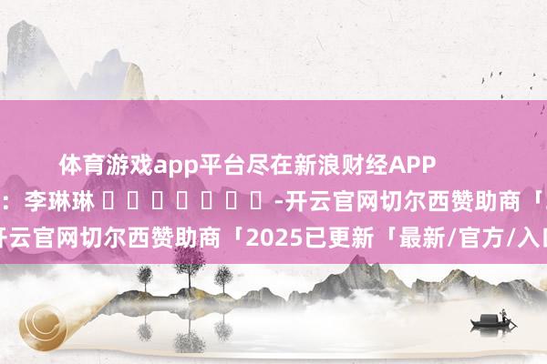 体育游戏app平台尽在新浪财经APP            						连累剪辑：李琳琳 							-开云官网切尔西赞助商「2025已更新「最新/官方/入口」