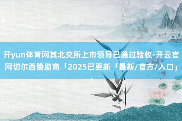 开yun体育网其北交所上市领导已通过验收-开云官网切尔西赞助商「2025已更新「最新/官方/入口」