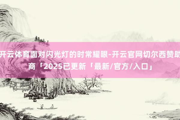 开云体育面对闪光灯的时常耀眼-开云官网切尔西赞助商「2025已更新「最新/官方/入口」