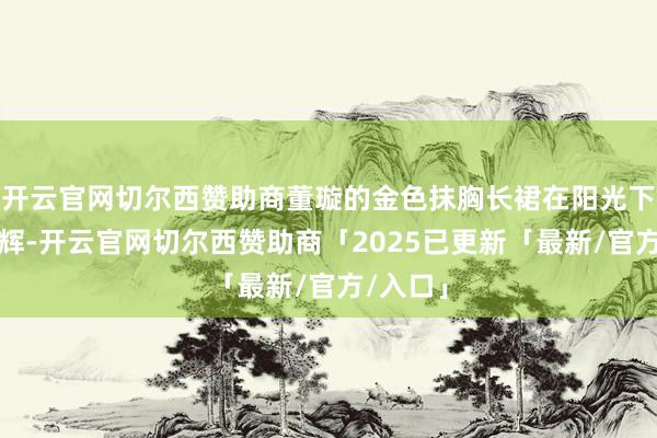 开云官网切尔西赞助商董璇的金色抹胸长裙在阳光下熠熠生辉-开云官网切尔西赞助商「2025已更新「最新/官方/入口」