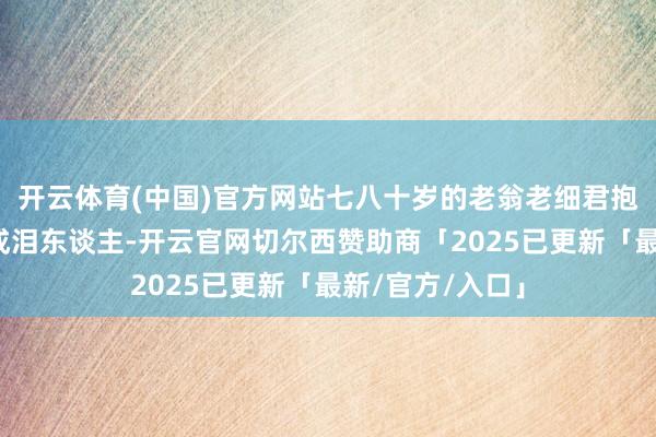 开云体育(中国)官方网站七八十岁的老翁老细君抱着中国邻居哭成泪东谈主-开云官网切尔西赞助商「2025已更新「最新/官方/入口」