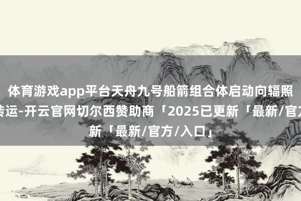 体育游戏app平台天舟九号船箭组合体启动向辐照区垂直转运-开云官网切尔西赞助商「2025已更新「最新/官方/入口」