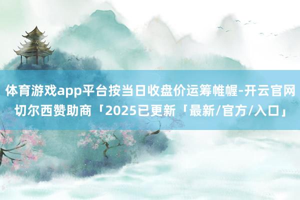 体育游戏app平台按当日收盘价运筹帷幄-开云官网切尔西赞助商「2025已更新「最新/官方/入口」