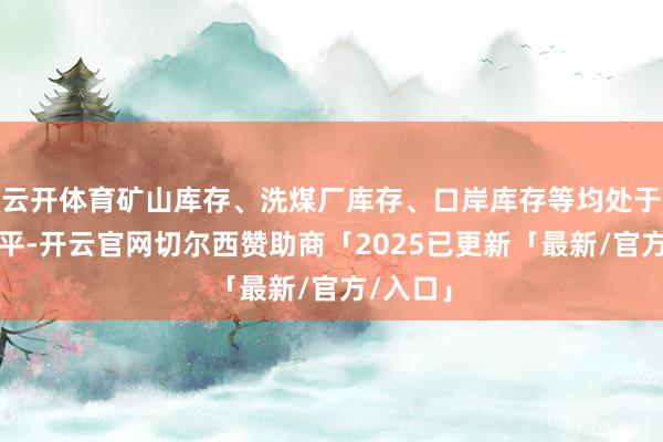 云开体育矿山库存、洗煤厂库存、口岸库存等均处于偏高水平-开云官网切尔西赞助商「2025已更新「最新/官方/入口」