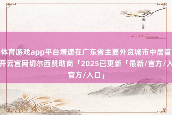 体育游戏app平台增速在广东省主要外贸城市中居首位-开云官网切尔西赞助商「2025已更新「最新/官方/入口」