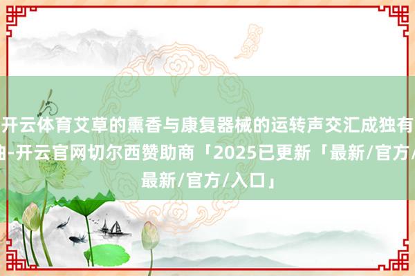 开云体育艾草的熏香与康复器械的运转声交汇成独有的晨曲-开云官网切尔西赞助商「2025已更新「最新/官方/入口」