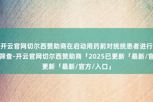 开云官网切尔西赞助商在启动用药前对统统患者进行乙肝病毒筛查-开云官网切尔西赞助商「2025已更新「最新/官方/入口」