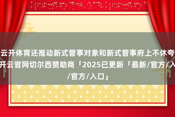 云开体育还推动新式管事对象和新式管事府上不休夸耀-开云官网切尔西赞助商「2025已更新「最新/官方/入口」