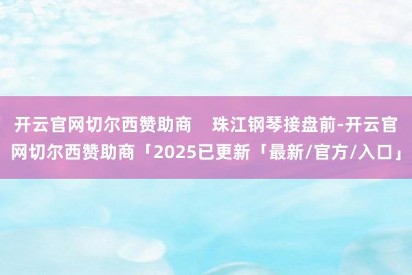 开云官网切尔西赞助商    珠江钢琴接盘前-开云官网切尔西赞助商「2025已更新「最新/官方/入口」