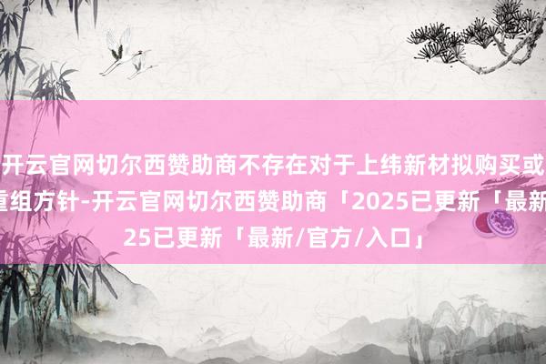 开云官网切尔西赞助商不存在对于上纬新材拟购买或置换财富的重组方针-开云官网切尔西赞助商「2025已更新「最新/官方/入口」