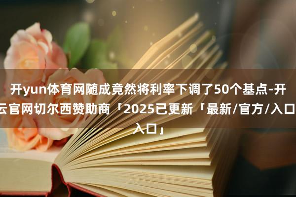 开yun体育网随成竟然将利率下调了50个基点-开云官网切尔西赞助商「2025已更新「最新/官方/入口」