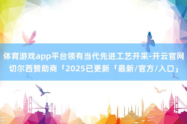 体育游戏app平台领有当代先进工艺开采-开云官网切尔西赞助商「2025已更新「最新/官方/入口」