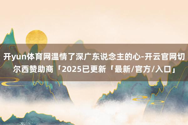 开yun体育网温情了深广东说念主的心-开云官网切尔西赞助商「2025已更新「最新/官方/入口」