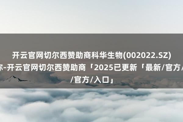 开云官网切尔西赞助商科华生物(002022.SZ)公告称-开云官网切尔西赞助商「2025已更新「最新/官方/入口」
