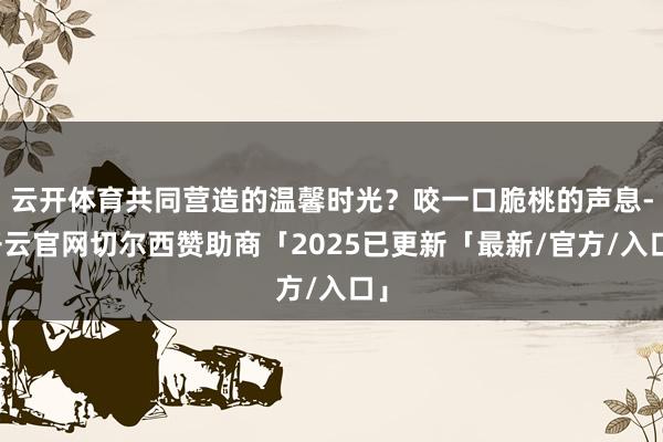 云开体育共同营造的温馨时光？咬一口脆桃的声息-开云官网切尔西赞助商「2025已更新「最新/官方/入口」