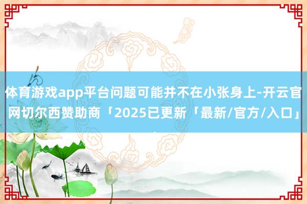 体育游戏app平台问题可能并不在小张身上-开云官网切尔西赞助商「2025已更新「最新/官方/入口」