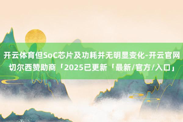 开云体育但SoC芯片及功耗并无明显变化-开云官网切尔西赞助商「2025已更新「最新/官方/入口」