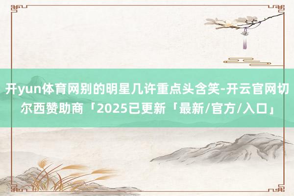 开yun体育网别的明星几许重点头含笑-开云官网切尔西赞助商「2025已更新「最新/官方/入口」