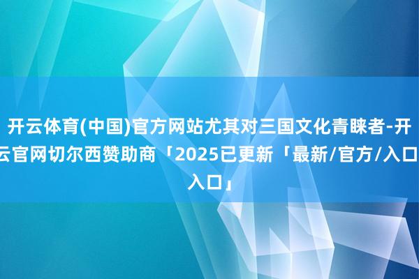 开云体育(中国)官方网站尤其对三国文化青睐者-开云官网切尔西赞助商「2025已更新「最新/官方/入口」