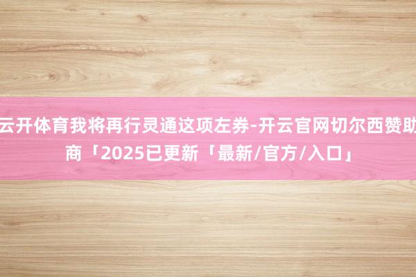 云开体育我将再行灵通这项左券-开云官网切尔西赞助商「2025已更新「最新/官方/入口」