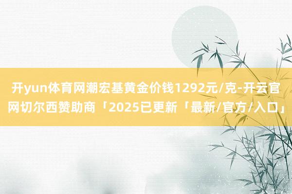 开yun体育网潮宏基黄金价钱1292元/克-开云官网切尔西赞助商「2025已更新「最新/官方/入口」