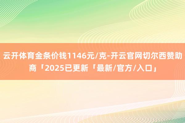云开体育金条价钱1146元/克-开云官网切尔西赞助商「2025已更新「最新/官方/入口」