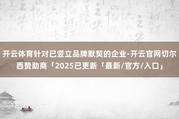 开云体育针对已竖立品牌默契的企业-开云官网切尔西赞助商「2025已更新「最新/官方/入口」