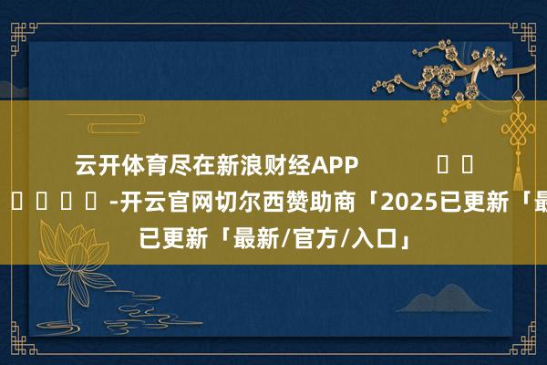 云开体育尽在新浪财经APP            													-开云官网切尔西赞助商「2025已更新「最新/官方/入口」