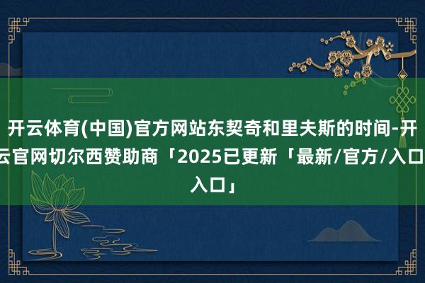 开云体育(中国)官方网站东契奇和里夫斯的时间-开云官网切尔西赞助商「2025已更新「最新/官方/入口」