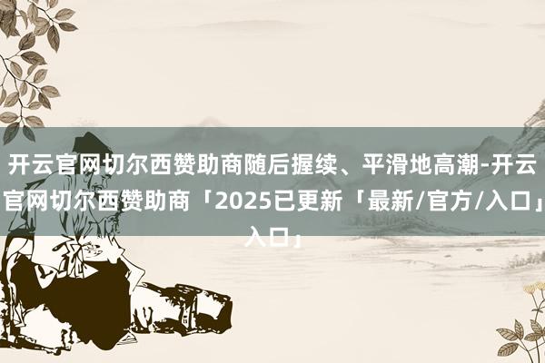 开云官网切尔西赞助商随后握续、平滑地高潮-开云官网切尔西赞助商「2025已更新「最新/官方/入口」
