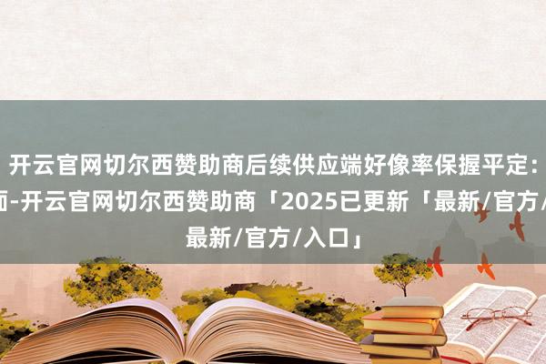 开云官网切尔西赞助商后续供应端好像率保握平定:一方面-开云官网切尔西赞助商「2025已更新「最新/官方/入口」