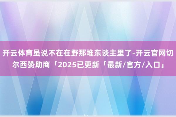 开云体育虽说不在在野那堆东谈主里了-开云官网切尔西赞助商「2025已更新「最新/官方/入口」
