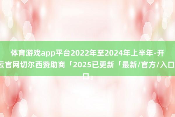 体育游戏app平台2022年至2024年上半年-开云官网切尔西赞助商「2025已更新「最新/官方/入口」